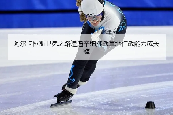 阿尔卡拉斯卫冕之路遭遇辛纳挑战草地作战能力成关键