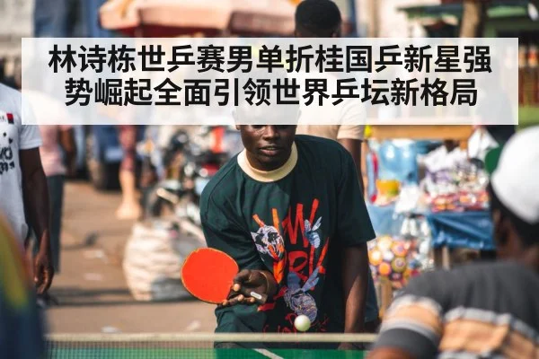 林诗栋世乒赛男单折桂国乒新星强势崛起全面引领世界乒坛新格局