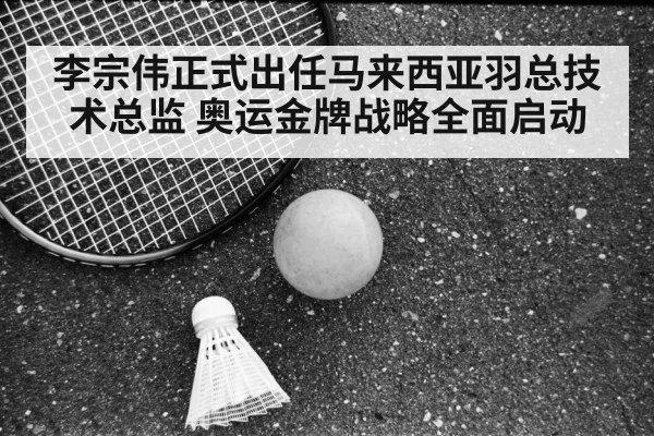 李宗伟正式出任马来西亚羽总技术总监 奥运金牌战略全面启动